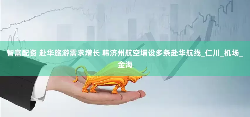 智富配资 赴华旅游需求增长 韩济州航空增设多条赴华航线_仁川_机场_金海