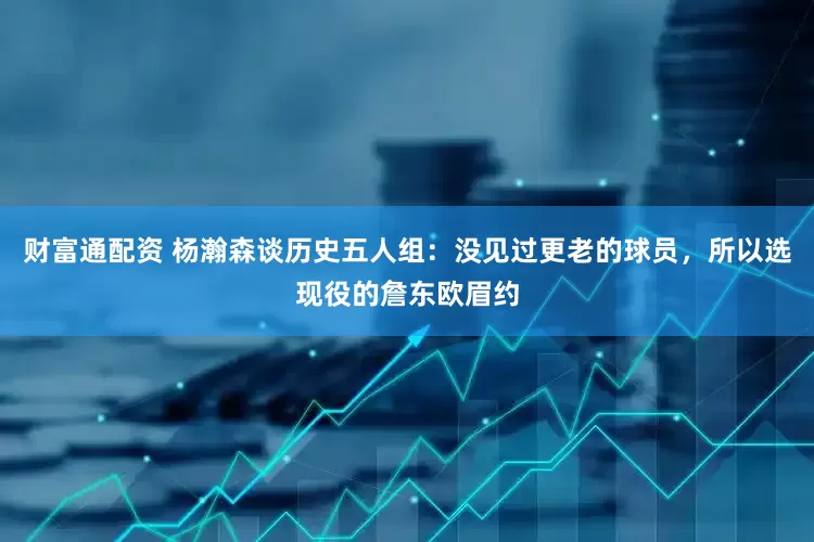 财富通配资 杨瀚森谈历史五人组：没见过更老的球员，所以选现役的詹东欧眉约