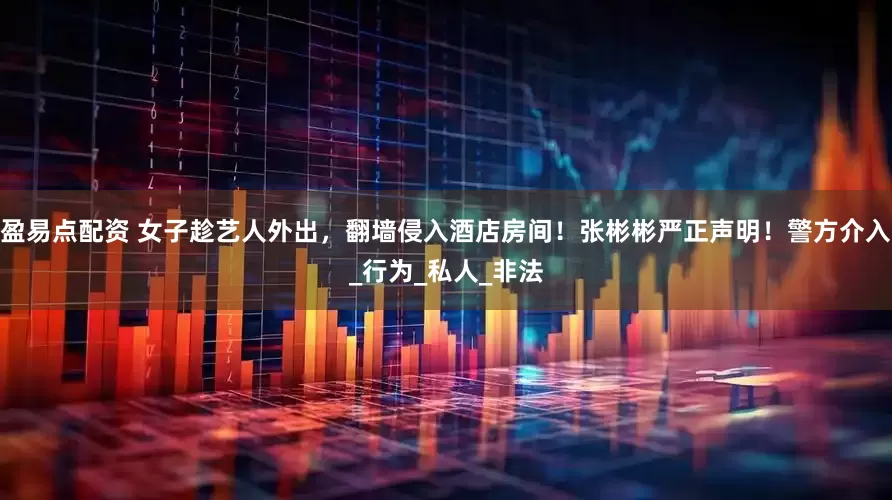 盈易点配资 女子趁艺人外出，翻墙侵入酒店房间！张彬彬严正声明！警方介入_行为_私人_非法
