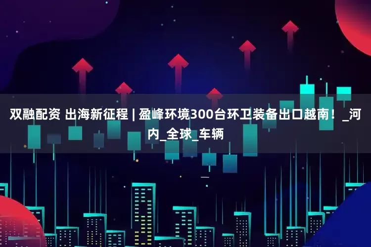 双融配资 出海新征程 | 盈峰环境300台环卫装备出口越南！_河内_全球_车辆