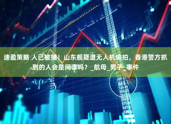 速盈策略 人已被捕！山东舰疑遭无人机偷拍，香港警方抓到的人会是间谍吗？_航母_男子_事件