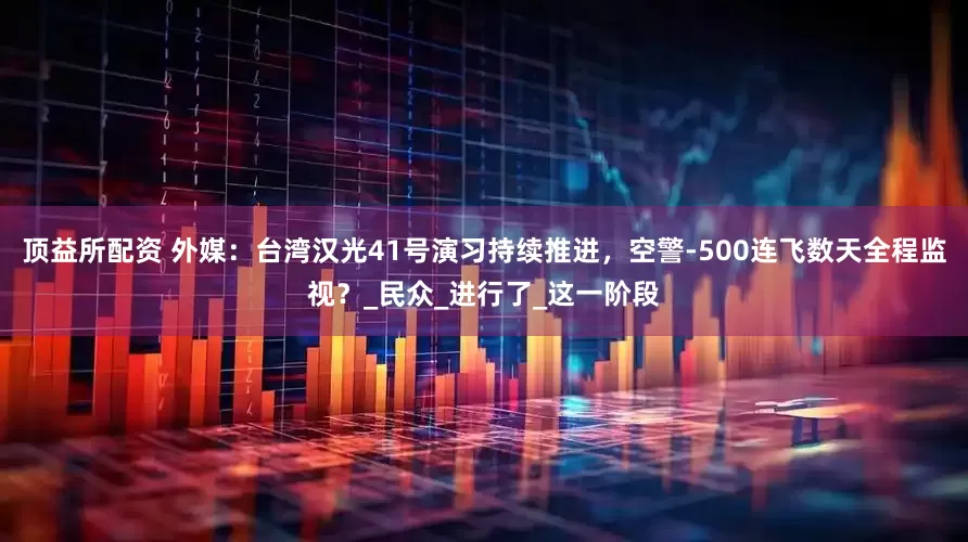 顶益所配资 外媒：台湾汉光41号演习持续推进，空警-500连飞数天全程监视？_民众_进行了_这一阶段
