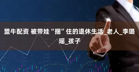 盟牛配资 被带娃“捆”住的退休生活_老人_李璐瑶_孩子