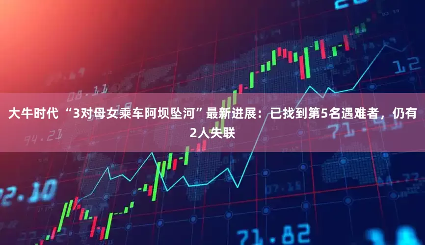 大牛时代 “3对母女乘车阿坝坠河”最新进展：已找到第5名遇难者，仍有2人失联