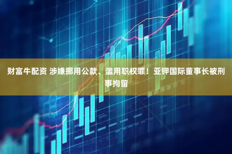 财富牛配资 涉嫌挪用公款、滥用职权罪！亚钾国际董事长被刑事拘留
