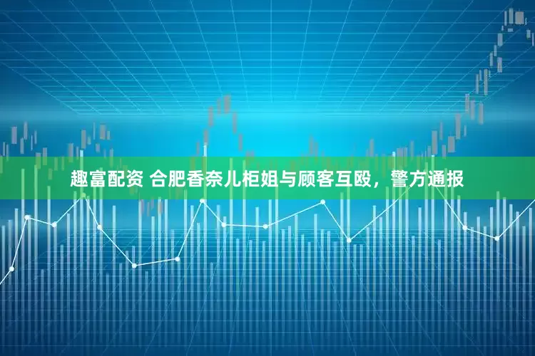 趣富配资 合肥香奈儿柜姐与顾客互殴，警方通报