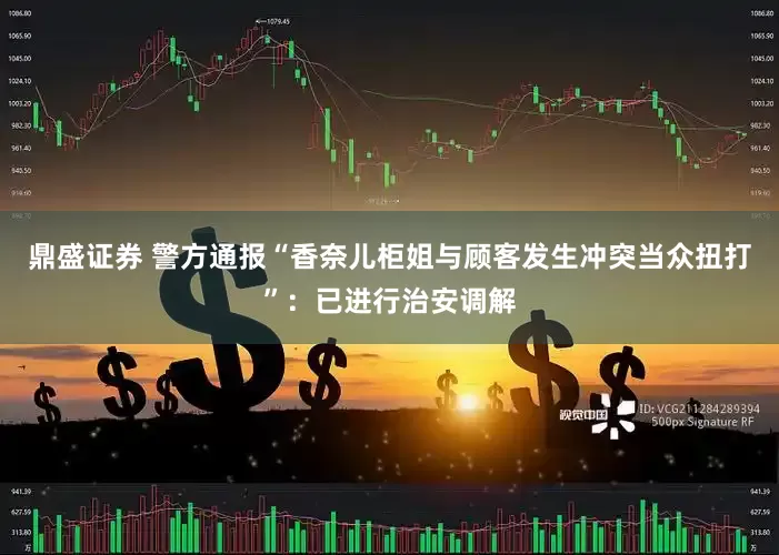 鼎盛证券 警方通报“香奈儿柜姐与顾客发生冲突当众扭打”：已进行治安调解