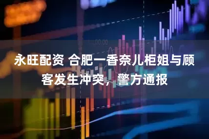 永旺配资 合肥一香奈儿柜姐与顾客发生冲突，警方通报