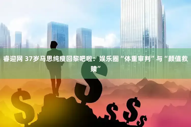 睿迎网 37岁马思纯瘦回黎吧啦：娱乐圈“体重审判”与“颜值救赎”