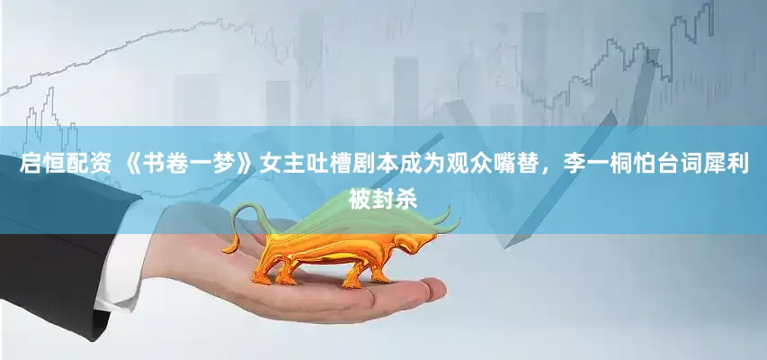 启恒配资 《书卷一梦》女主吐槽剧本成为观众嘴替，李一桐怕台词犀利被封杀