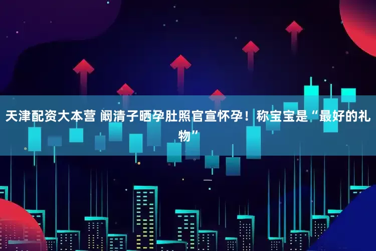 天津配资大本营 阚清子晒孕肚照官宣怀孕！称宝宝是“最好的礼物”