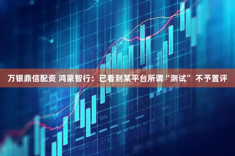 万银鼎信配资 鸿蒙智行：已看到某平台所谓“测试” 不予置评