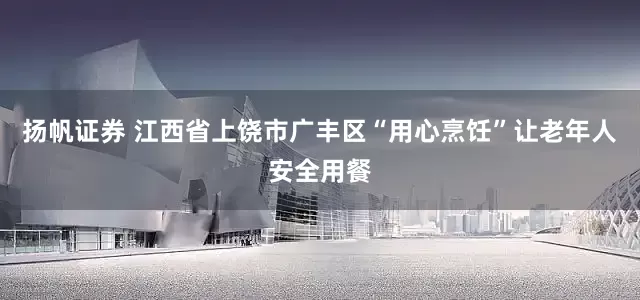 扬帆证券 江西省上饶市广丰区“用心烹饪”让老年人安全用餐