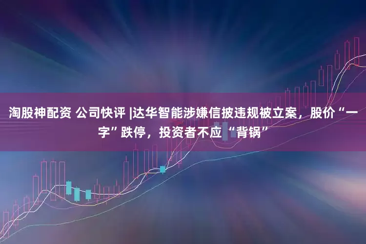 淘股神配资 公司快评 |达华智能涉嫌信披违规被立案，股价“一字”跌停，投资者不应 “背锅”