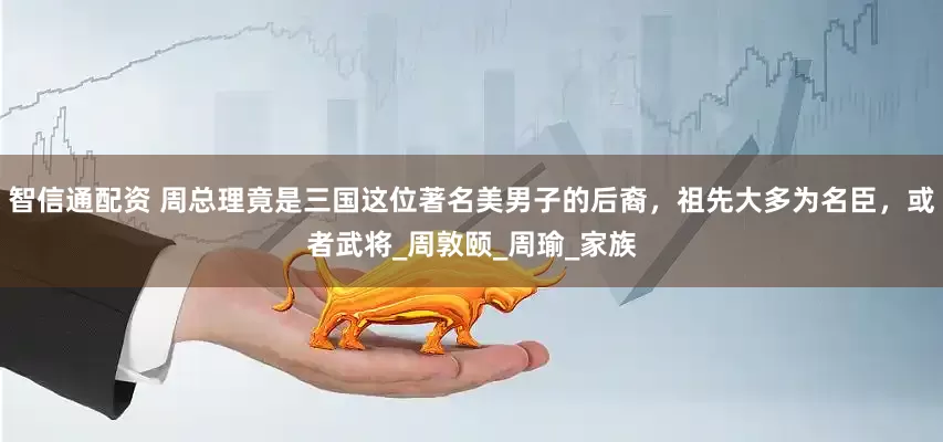 智信通配资 周总理竟是三国这位著名美男子的后裔，祖先大多为名臣，或者武将_周敦颐_周瑜_家族