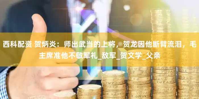 西科配资 贺炳炎：师出武当的上将，贺龙因他断臂流泪，毛主席准他不敬军礼_敌军_贺文学_父亲