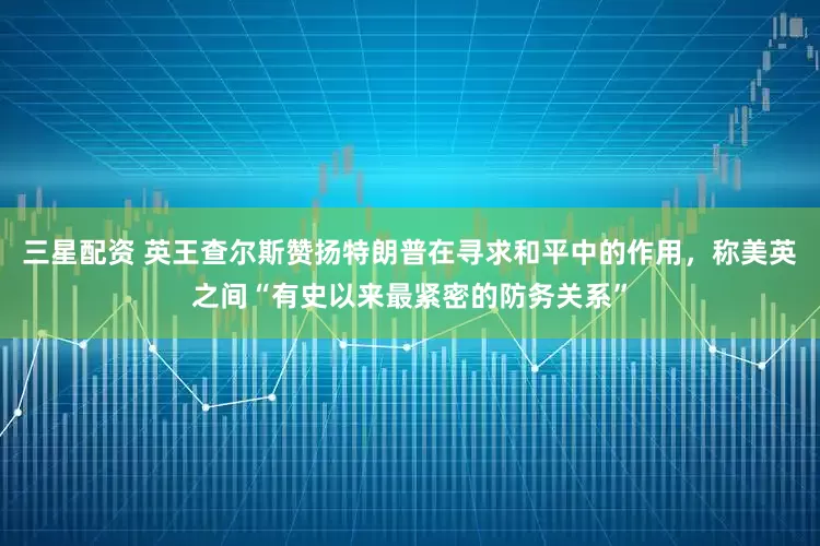 三星配资 英王查尔斯赞扬特朗普在寻求和平中的作用，称美英之间“有史以来最紧密的防务关系”