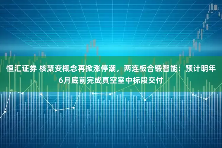 恒汇证券 核聚变概念再掀涨停潮,两连板合锻智能:预计明年6月底前完成真空室中标段交付