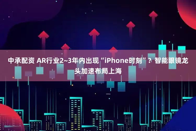 中承配资 AR行业2~3年内出现“iPhone时刻”？智能眼镜龙头加速布局上海