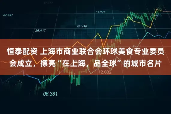 恒泰配资 上海市商业联合会环球美食专业委员会成立，擦亮“在上海，品全球”的城市名片