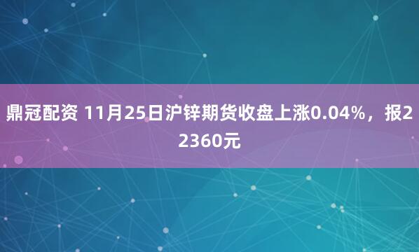鼎冠配资 11月25日沪锌期货收盘上涨0.04%，报22360元