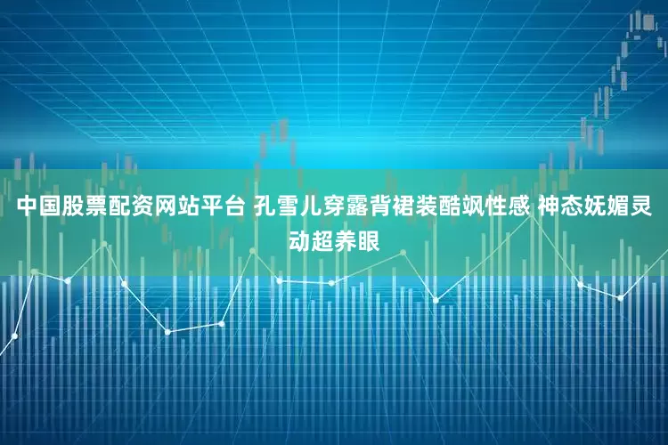 中国股票配资网站平台 孔雪儿穿露背裙装酷飒性感 神态妩媚灵动超养眼