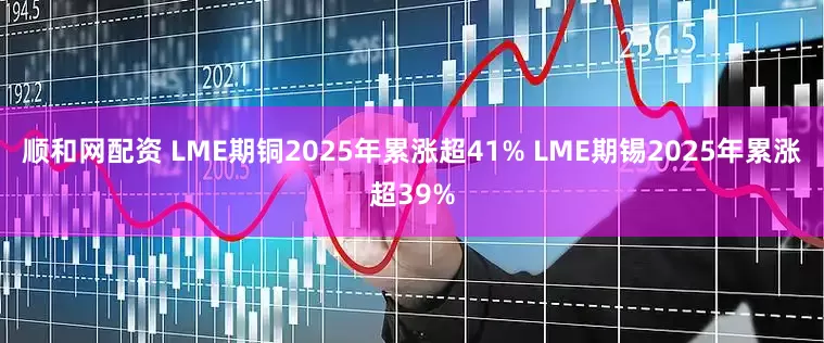 顺和网配资 LME期铜2025年累涨超41% LME期锡2025年累涨超39%