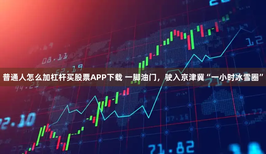 普通人怎么加杠杆买股票APP下载 一脚油门，驶入京津冀“一小时冰雪圈”