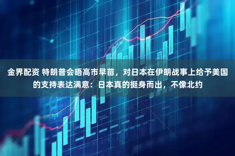 金界配资 特朗普会晤高市早苗，对日本在伊朗战事上给予美国的支持表达满意：日本真的挺身而出，不像北约