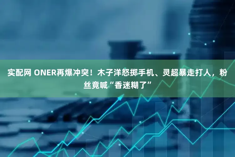实配网 ONER再爆冲突！木子洋怒掷手机、灵超暴走打人，粉丝竟喊“香迷糊了”